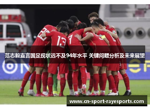 范志毅直言国足现状远不及94年水平 关键问题分析及未来展望