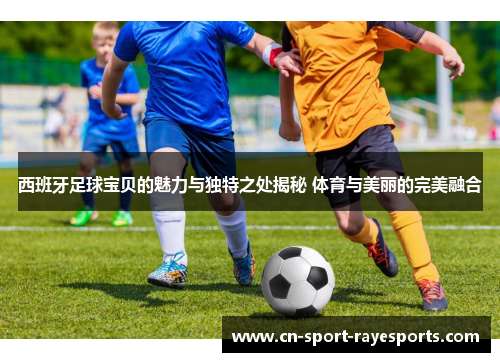 西班牙足球宝贝的魅力与独特之处揭秘 体育与美丽的完美融合 西班牙足球宝贝的魅力与独特之处揭秘 体育与美丽的完美融合