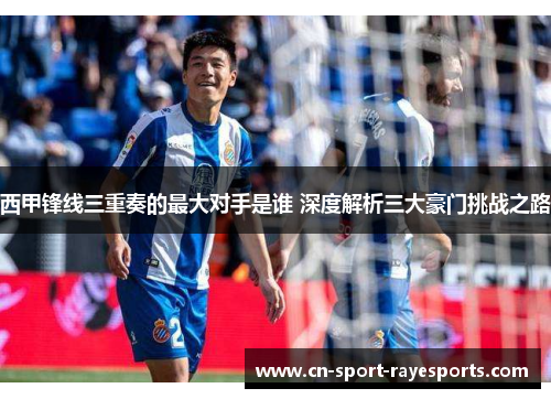 西甲锋线三重奏的最大对手是谁 深度解析三大豪门挑战之路 西甲锋线三重奏的最大对手是谁 深度解析三大豪门挑战之路