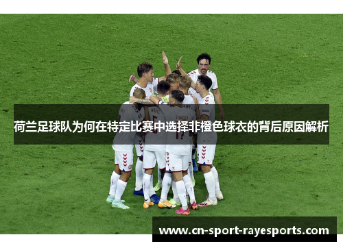 荷兰足球队为何在特定比赛中选择非橙色球衣的背后原因解析 荷兰足球队为何在特定比赛中选择非橙色球衣的背后原因解析