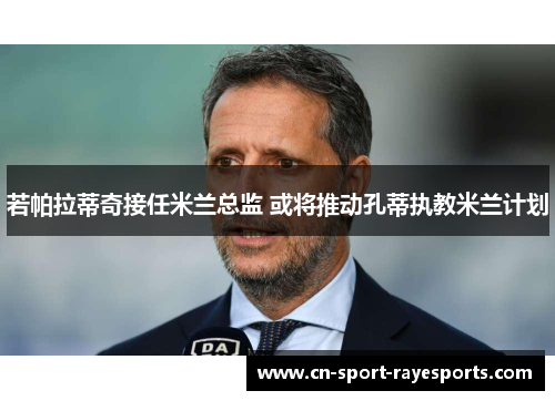 若帕拉蒂奇接任米兰总监 或将推动孔蒂执教米兰计划 若帕拉蒂奇接任米兰总监 或将推动孔蒂执教米兰计划