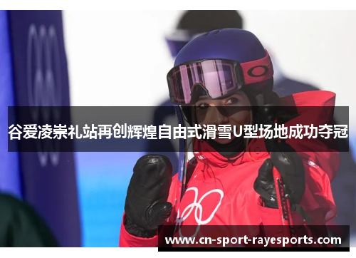 谷爱凌崇礼站再创辉煌自由式滑雪U型场地成功夺冠