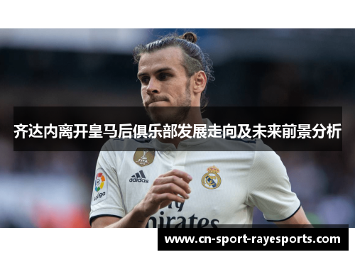 齐达内离开皇马后俱乐部发展走向及未来前景分析 齐达内离开皇马后俱乐部发展走向及未来前景分析